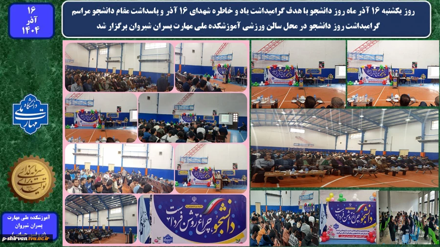 روز یکشنبه 16 آذر ماه روز دانشجو با هدف گرامیداشت یاد و خاطره شهدای ۱۶ آذر و پاسداشت مقام دانشجو مراسم گرامیداشت روز دانشجو در محل سالن ورزشی آموزشکده ملی مهارت پسران شیروان برگزار شد.  2